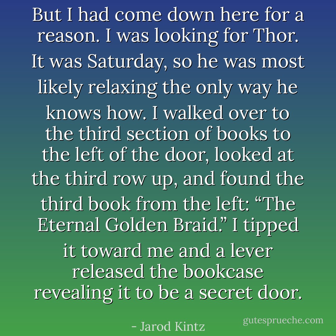 But I had come down here for a reason. I was looking for Thor. It was Saturday, so he was most likely relaxing the only way he knows how. I walked over to the third section of books to the left of the door, looked at the third row up, and found the third book from the left: “The Eternal Golden Braid.” I tipped it toward me and a lever released the bookcase revealing it to be a secret door. - Jarod Kintz
