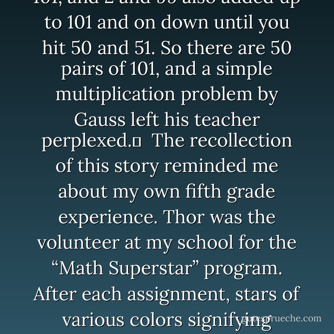Before I walked into the door, the room got shades darker as a cloud did a summersault in front of the sun. I turned my head up to the sky and saw Gauss in the glass smirking down at me. In that moment I was reminded of a story about Gauss.  <br /><br />When he was in the fifth grade, his teacher wanted some quiet, so he asked his class to add up all the numbers from 1-100. Thinking he had plenty of time to relax, he was shocked that within minutes Gauss had an answer. Gauss had cleverly noticed that the numbers 1 and 100 added up to 101, and 2 and 99 also added up to 101 and on down until you hit 50 and 51. So there are 50 pairs of 101, and a simple multiplication problem by Gauss left his teacher perplexed. <br /><br />The recollection of this story reminded me about my own fifth grade experience. Thor was the volunteer at my school for the “Math Superstar” program. After each assignment, stars of various colors signifying degrees of excellence were stuck on all the papers handed in. Like the Olympics, gold was the highest honor.  <br /><br />Wendy, the girl who sat next to me, was baffled that no matter how many wrong answers I got (usually all of them), I consistently had gold stars on my papers. She thought Thor was showing a personal bias towards me, but the truth is that I knew where he kept his boxes of stars, so I simply awarded myself what I thought I deserved. Hey, Gauss, how’s that for clever? - Jarod Kintz