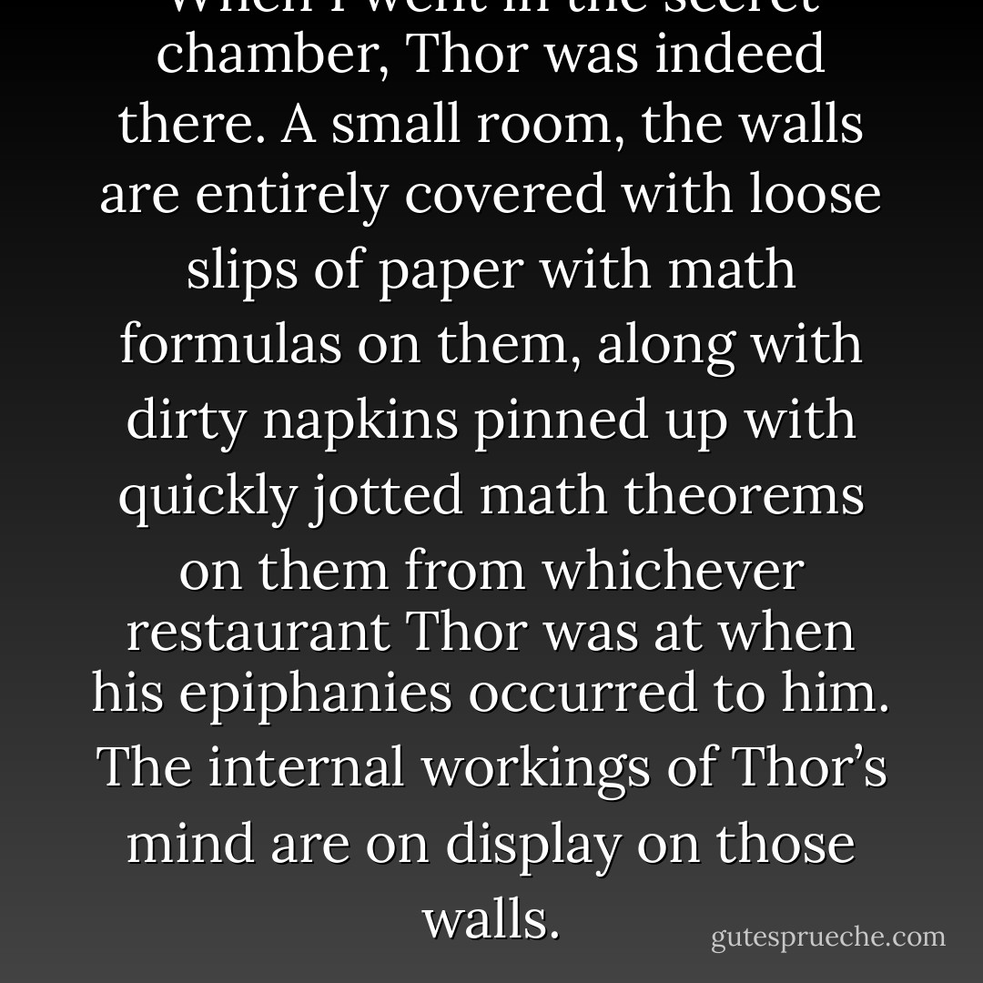 When I went in the secret chamber, Thor was indeed there. A small room, the walls are entirely covered with loose slips of paper with math formulas on them, along with dirty napkins pinned up with quickly jotted math theorems on them from whichever restaurant Thor was at when his epiphanies occurred to him. The internal workings of Thor’s mind are on display on those walls. - Jarod Kintz