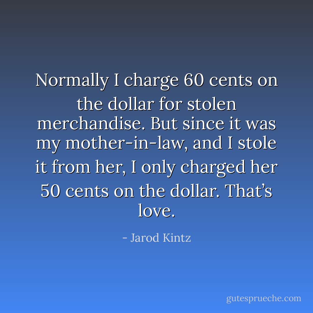 Normally I charge 60 cents on the dollar for stolen merchandise. But since it was my mother-in-law, and I stole it from her, I only charged her 50 cents on the dollar. That’s love. - Jarod Kintz