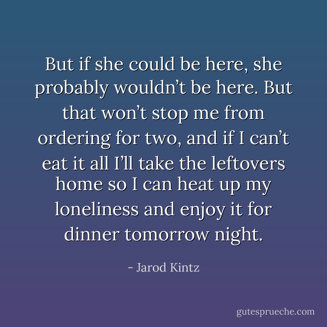 But if she could be here, she probably wouldn’t be here. But that won’t stop me from ordering for two, and if I can’t eat it all I’ll take the leftovers home so I can heat up my loneliness and enjoy it for dinner tomorrow night. - Jarod Kintz