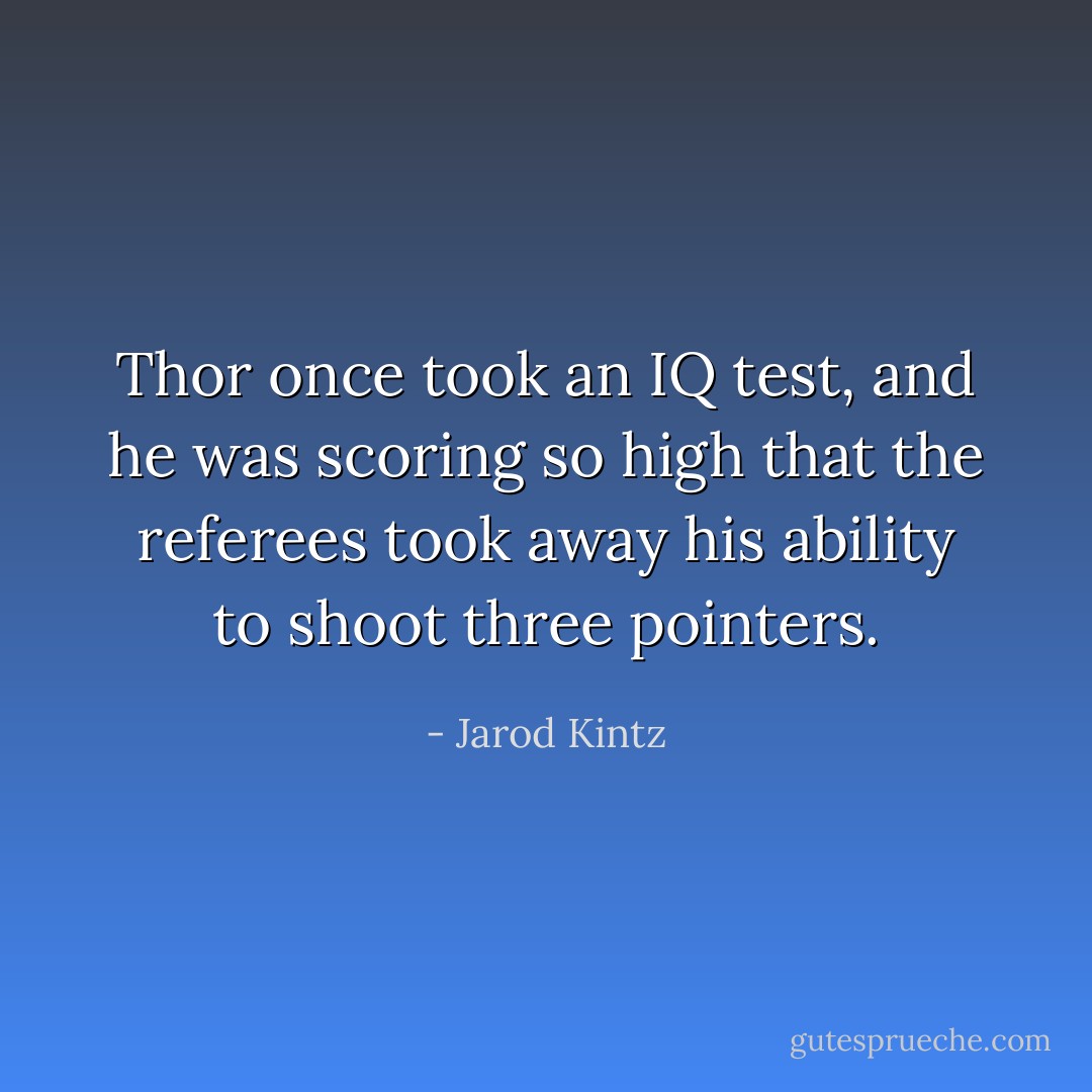 Thor once took an IQ test, and he was scoring so high that the referees took away his ability to shoot three pointers. - Jarod Kintz