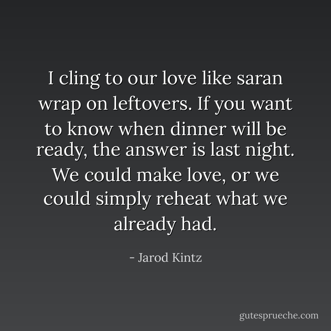 I cling to our love like saran wrap on leftovers. If you want to know when dinner will be ready, the answer is last night. We could make love, or we could simply reheat what we already had. - Jarod Kintz