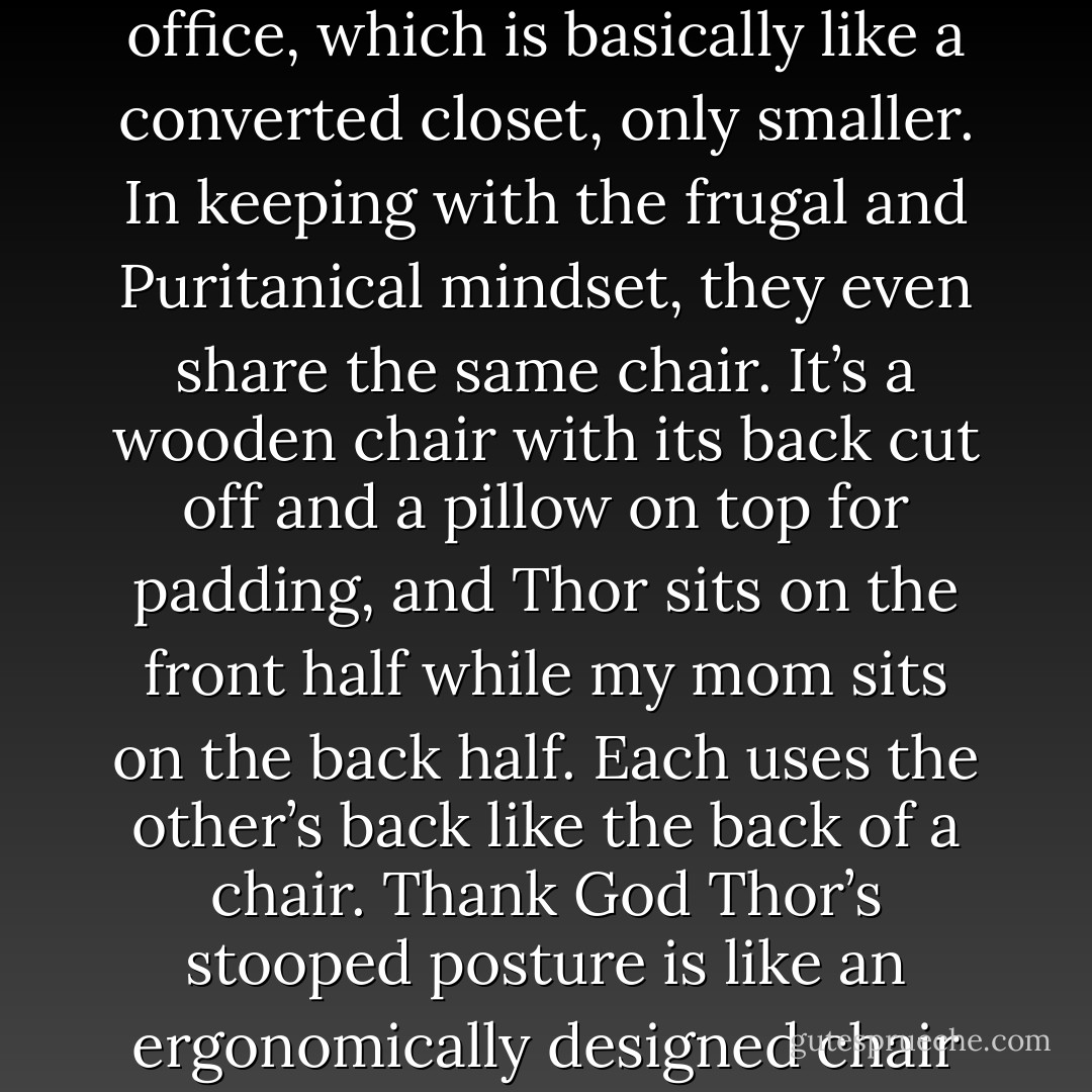 To save space and money, Thor and my mom work in the same office, which is basically like a converted closet, only smaller. In keeping with the frugal and Puritanical mindset, they even share the same chair. It’s a wooden chair with its back cut off and a pillow on top for padding, and Thor sits on the front half while my mom sits on the back half. Each uses the other’s back like the back of a chair. Thank God Thor’s stooped posture is like an ergonomically designed chair for my mom. He is her recliner. - Jarod Kintz