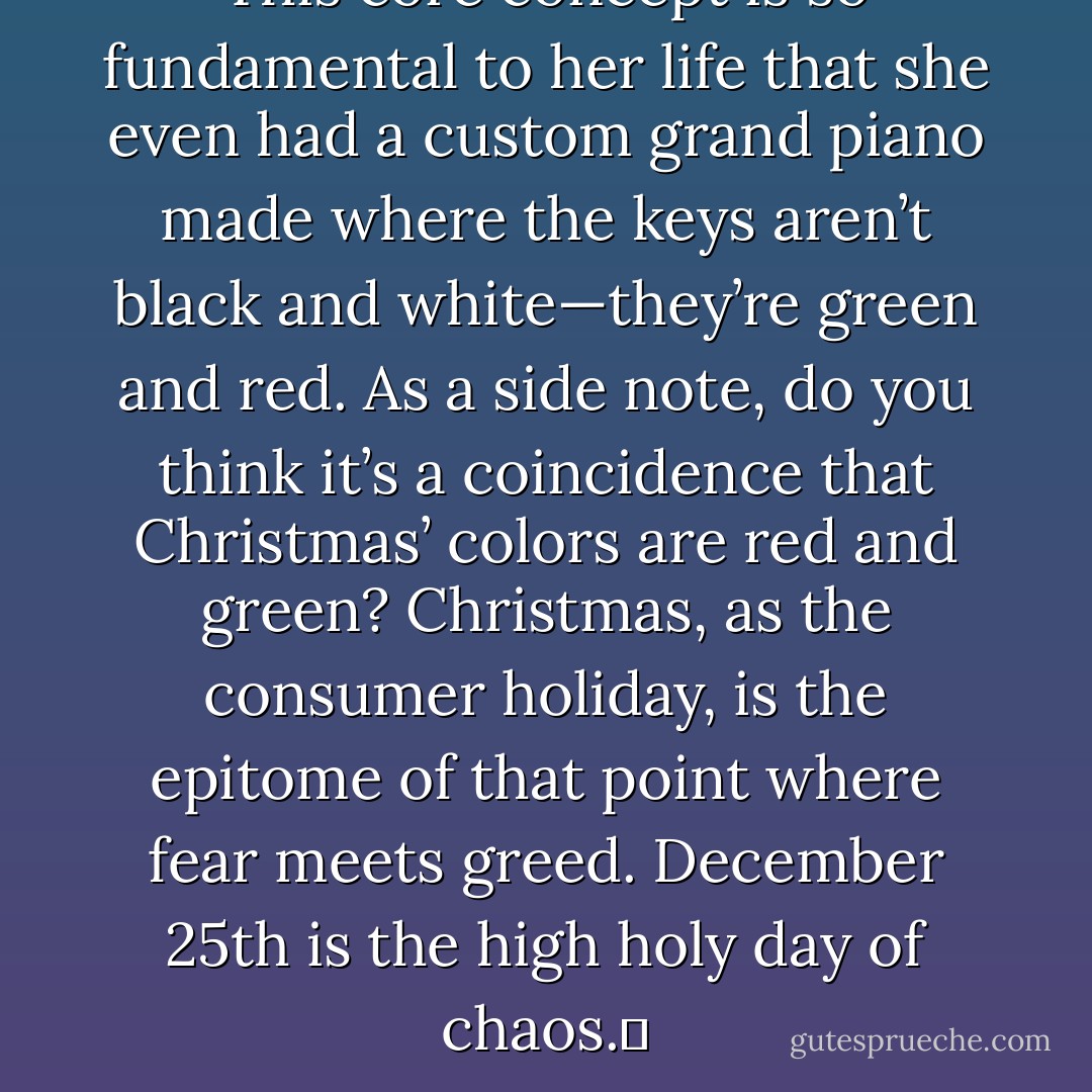 This core concept is so fundamental to her life that she even had a custom grand piano made where the keys aren’t black and white—they’re green and red. As a side note, do you think it’s a coincidence that Christmas’ colors are red and green? Christmas, as the consumer holiday, is the epitome of that point where fear meets greed. December 25th is the high holy day of chaos.  - Jarod Kintz