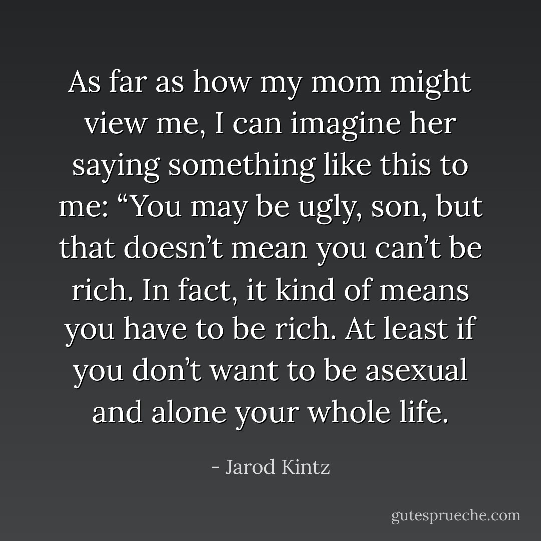 As far as how my mom might view me, I can imagine her saying something like this to me: “You may be ugly, son, but that doesn’t mean you can’t be rich. In fact, it kind of means you have to be rich. At least if you don’t want to be asexual and alone your whole life. - Jarod Kintz