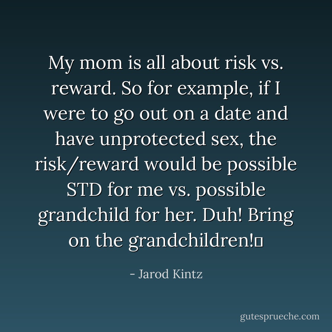My mom is all about risk vs. reward. So for example, if I were to go out on a date and have unprotected sex, the risk/reward would be possible STD for me vs. possible grandchild for her. Duh! Bring on the grandchildren!  - Jarod Kintz