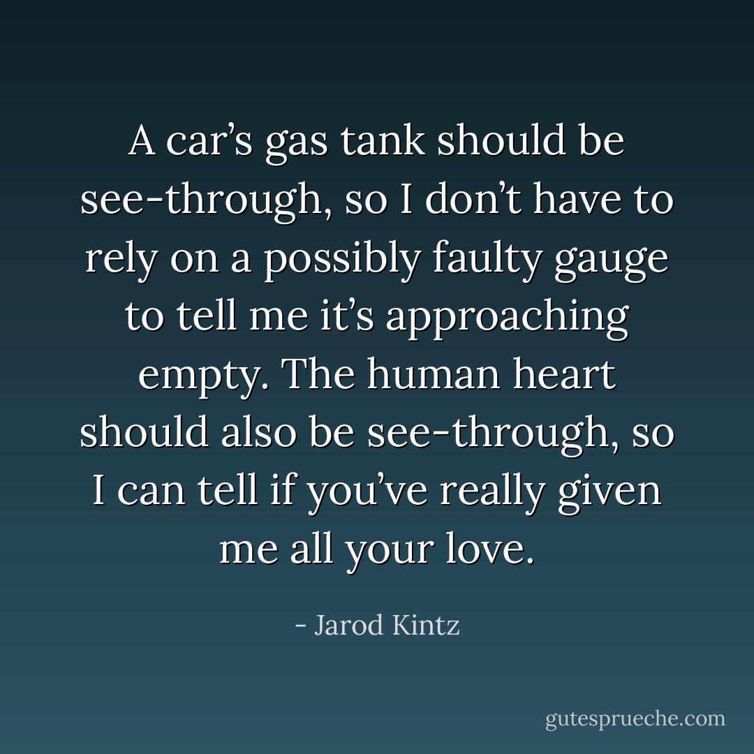 A car’s gas tank should be see-through, so I don’t have to rely on a possibly faulty gauge to tell me it’s approaching empty. The human heart should also be see-through, so I can tell if you’ve really given me all your love. - Jarod Kintz