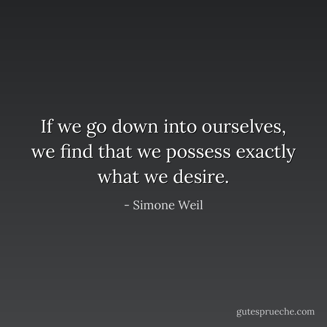 If we go down into ourselves, we find that we possess exactly what we desire. - Simone Weil