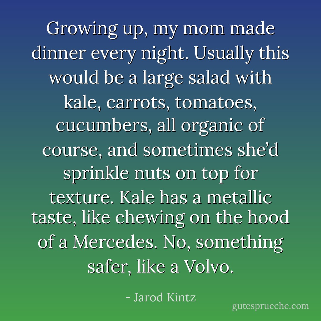 Growing up, my mom made dinner every night. Usually this would be a large salad with kale, carrots, tomatoes, cucumbers, all organic of course, and sometimes she’d sprinkle nuts on top for texture. Kale has a metallic taste, like chewing on the hood of a Mercedes. No, something safer, like a Volvo. - Jarod Kintz