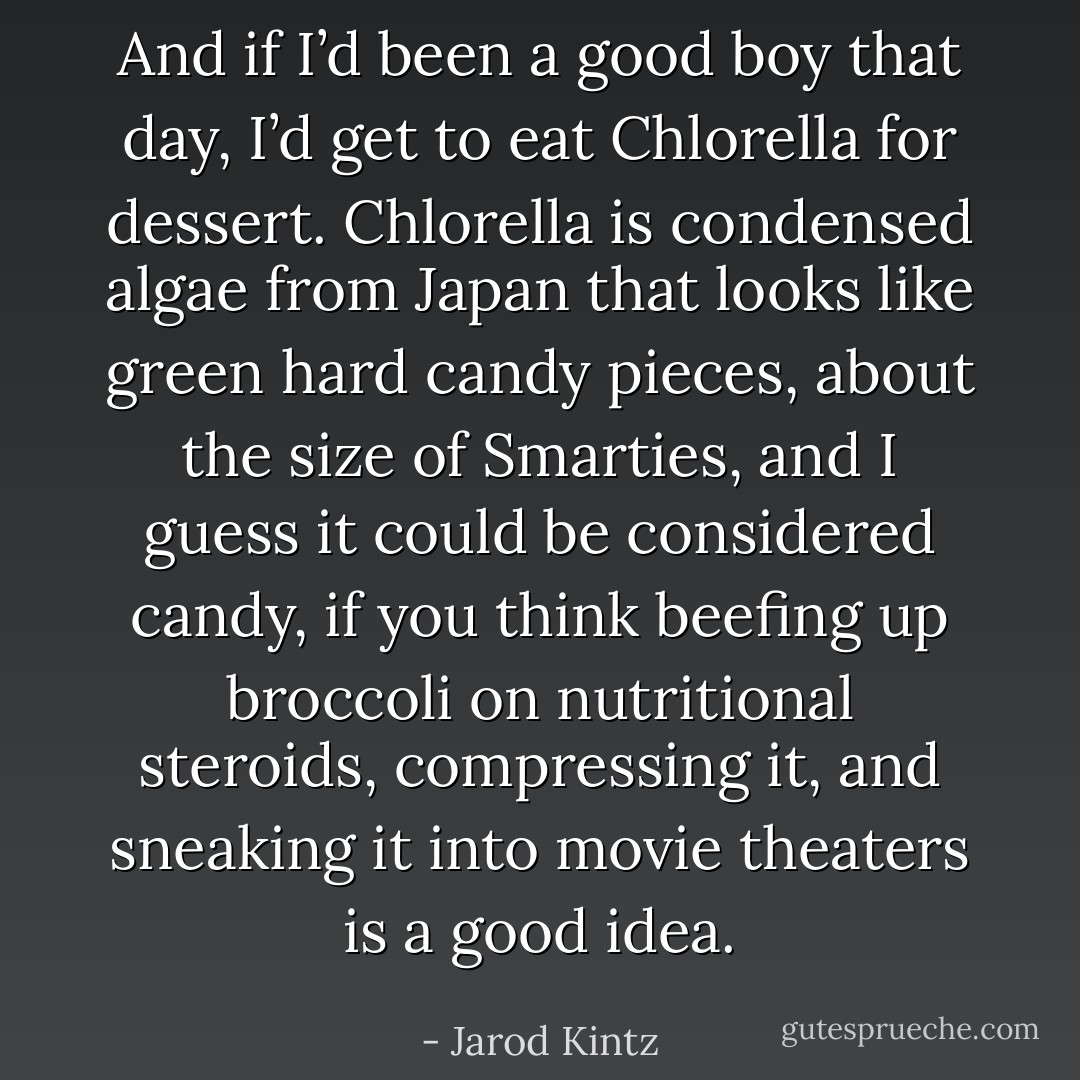And if I’d been a good boy that day, I’d get to eat Chlorella for dessert. Chlorella is condensed algae from Japan that looks like green hard candy pieces, about the size of Smarties, and I guess it could be considered candy, if you think beefing up broccoli on nutritional steroids, compressing it, and sneaking it into movie theaters is a good idea. - Jarod Kintz