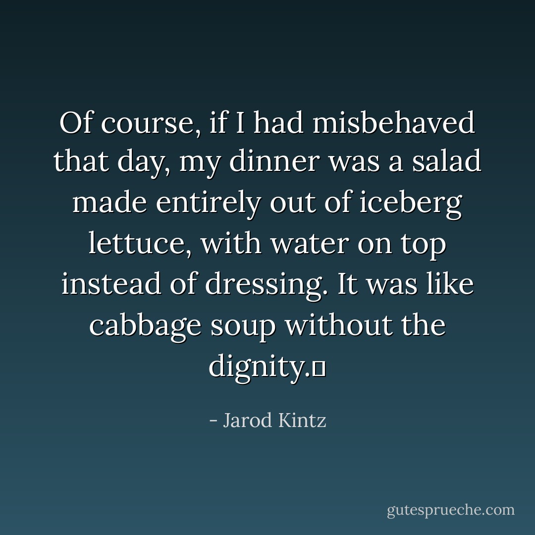 Of course, if I had misbehaved that day, my dinner was a salad made entirely out of iceberg lettuce, with water on top instead of dressing. It was like cabbage soup without the dignity.  - Jarod Kintz