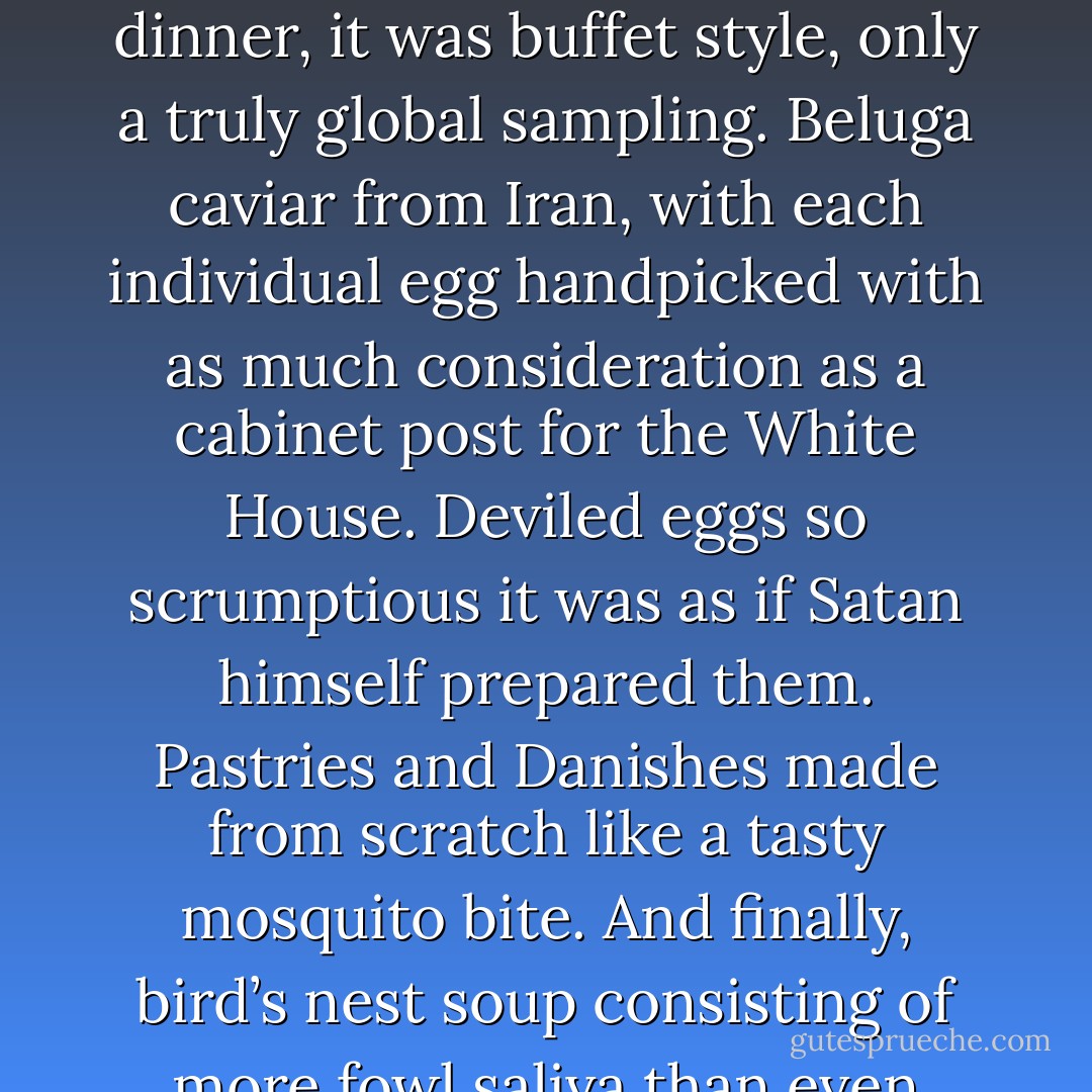 However, my next-door neighbors had an entirely different manner of eating. When I’d go over there for dinner, it was buffet style, only a truly global sampling. Beluga caviar from Iran, with each individual egg handpicked with as much consideration as a cabinet post for the White House. Deviled eggs so scrumptious it was as if Satan himself prepared them. Pastries and Danishes made from scratch like a tasty mosquito bite. And finally, bird’s nest soup consisting of more fowl saliva than even Donald Duck ever spat during one of his more vociferous spats. - Jarod Kintz