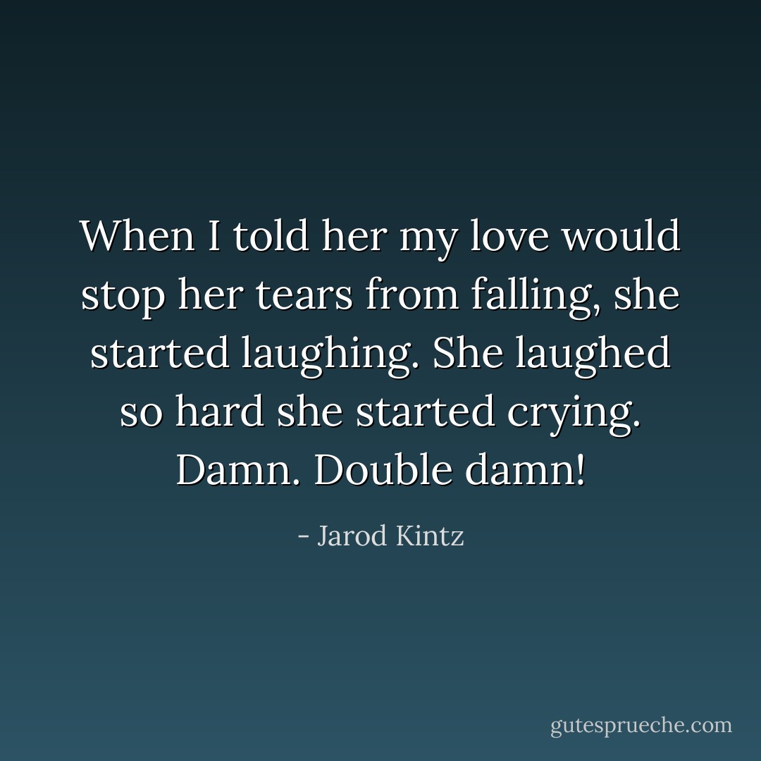 When I told her my love would stop her tears from falling, she started laughing. She laughed so hard she started crying. Damn. Double damn! - Jarod Kintz