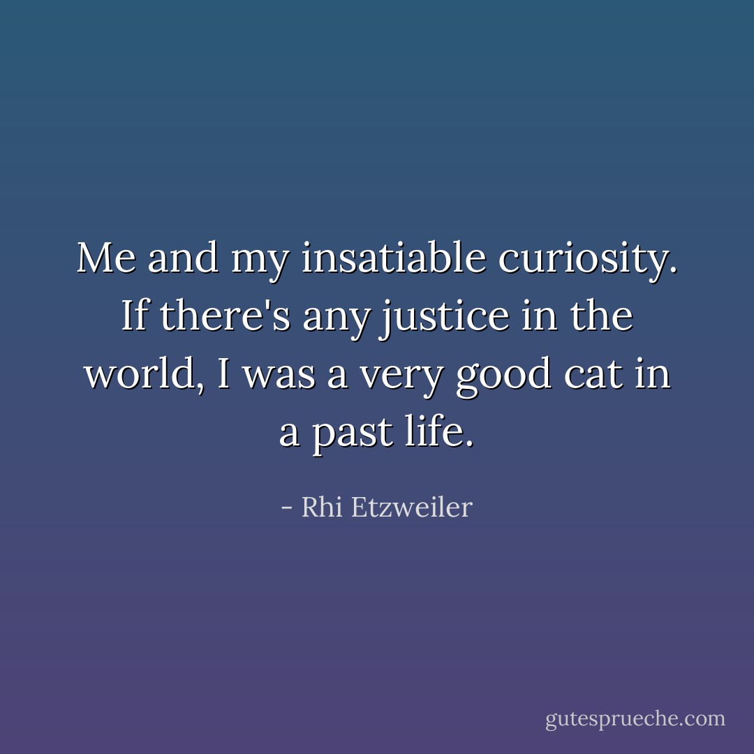 Me and my insatiable curiosity. If there's any justice in the world, I was a very good cat in a past life. - Rhi Etzweiler
