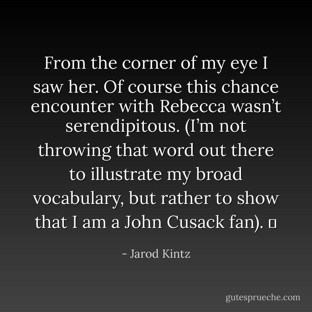 From the corner of my eye I saw her. Of course this chance encounter with Rebecca wasn’t serendipitous. (I’m not throwing that word out there to illustrate my broad vocabulary, but rather to show that I am a John Cusack fan).   - Jarod Kintz