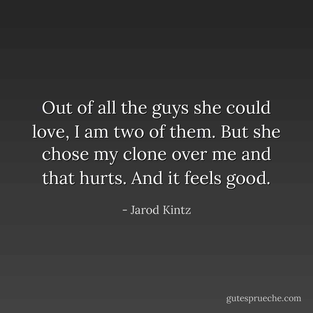 Out of all the guys she could love, I am two of them. But she chose my clone over me and that hurts. And it feels good. - Jarod Kintz