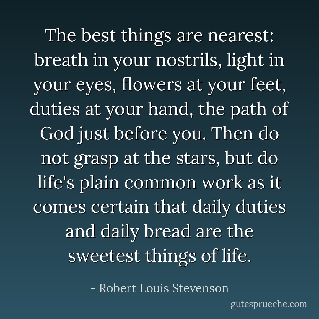 The best things are nearest: breath in your nostrils, light in your eyes, flowers at your feet, duties at your hand, the path of God just before you. Then do not grasp at the stars, but do life's plain common work as it comes certain that daily duties and daily bread are the sweetest things of life. - Robert Louis Stevenson