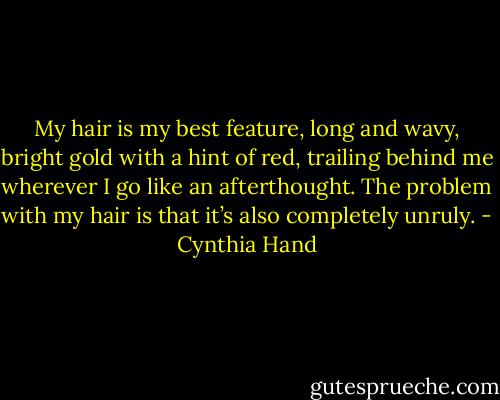 My hair is my best feature, long and wavy, bright gold with a hint of red, trailing behind me wherever I go like an afterthought. The problem with my<br />hair is that it’s also completely unruly. - Cynthia Hand