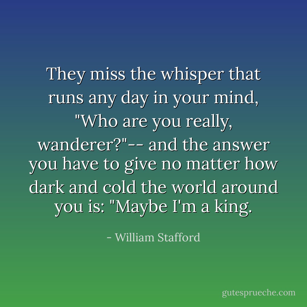 They miss the whisper that runs<br />any day in your mind,<br />"Who are you really, wanderer?"--<br />and the answer you have to give<br />no matter how dark and cold<br />the world around you is:<br />"Maybe I'm a king. - William Stafford