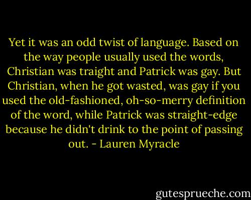 Yet it was an odd twist of language. Based on the way people usually used the words, Christian was traight and Patrick was gay. But Christian, when he got wasted, was gay if you used the old-fashioned, oh-so-merry definition of the word, while Patrick was straight-edge because he didn't drink to the point of passing out. - Lauren Myracle