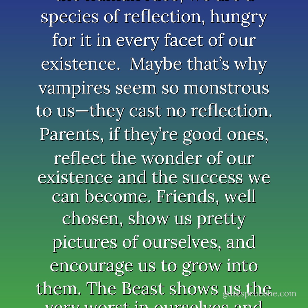 We see ourselves in other people’s eyes. It’s the nature of the human race; we are a species of reflection, hungry for it in every facet of our existence. <br />Maybe that’s why vampires seem so monstrous to us—they cast no reflection. Parents, if they’re good ones, reflect the wonder of our existence and the success we can become. Friends, well chosen, show us pretty pictures of ourselves, and encourage us to grow into them.<br />The Beast shows us the very worst in ourselves and makes us know it’s true . - Karen Marie Moning