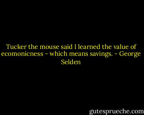 Tucker the mouse said I learned the value of ecomonicness - which means savings. - George Selden