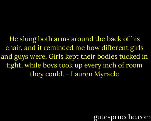 He slung both arms around the back of his chair, and it reminded me how different girls and guys were. Girls kept their bodies tucked in tight, while boys took up every inch of room they could. - Lauren Myracle