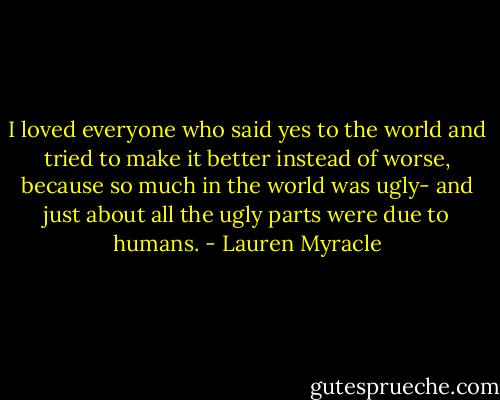 I loved everyone who said yes to the world and tried to make it better instead of worse, because so much in the world was ugly- and just about all the ugly parts were due to humans. - Lauren Myracle