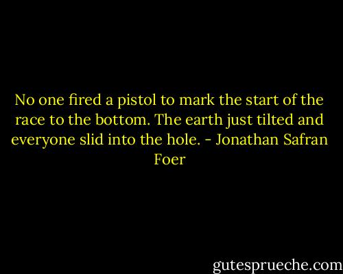 No one fired a pistol to mark the start of the race to the bottom. The earth just tilted and everyone slid into the hole. - Jonathan Safran Foer