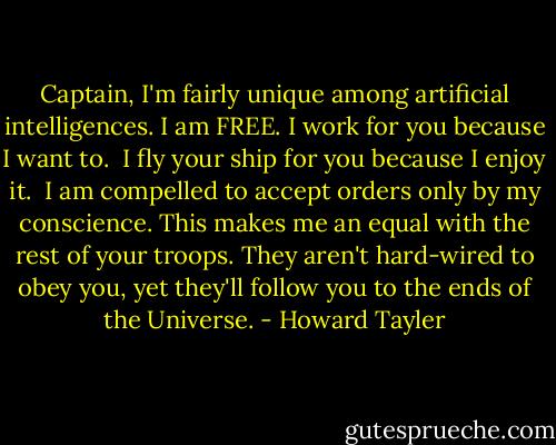 Captain, I'm fairly unique among artificial intelligences. I am FREE.<br />I work for you because I want to. <br />I fly your ship for you because I enjoy it. <br />I am compelled to accept orders only by my conscience.<br />This makes me an equal with the rest of your troops. They aren't hard-wired to obey you, yet they'll follow you to the ends of the Universe. - Howard Tayler