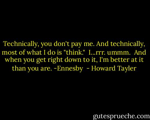 Technically, you don't pay me.<br />And technically, most of what I do is "think."<br /><br />I...rrr. ummm.<br /><br />And when you get right down to it, I'm better at it than you are.<br />-Ennesby  - Howard Tayler