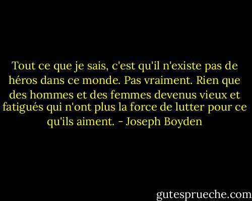Tout ce que je sais, c'est qu'il n'existe pas de héros dans ce monde. Pas vraiment. Rien que des hommes et des femmes devenus vieux et fatigués qui n'ont plus la force de lutter pour ce qu'ils aiment. - Joseph Boyden