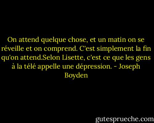 On attend quelque chose, et un matin on se réveille et on comprend. C'est simplement la fin qu'on attend.Selon Lisette, c'est ce que les gens à la télé appelle une dépression. - Joseph Boyden