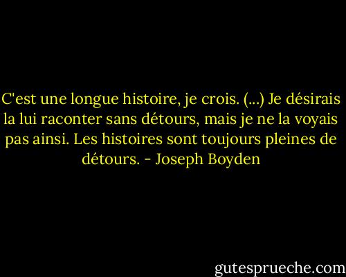 C'est une longue histoire, je crois. (...) Je désirais la lui raconter sans détours, mais je ne la voyais pas ainsi. Les histoires sont toujours pleines de détours. - Joseph Boyden