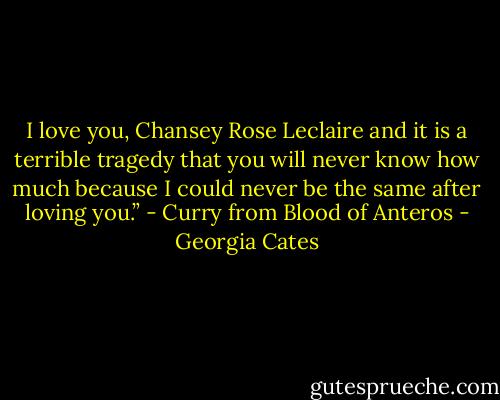 I love you, Chansey Rose Leclaire and it is a terrible tragedy that you will never know how much because I could never be the same after loving you.” - Curry from Blood of Anteros - Georgia Cates