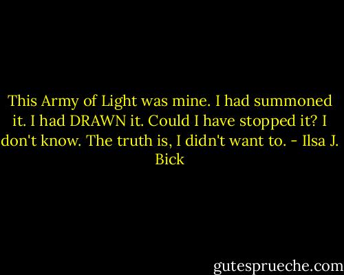 This Army of Light was mine. I had summoned it. I had DRAWN it.<br />Could I have stopped it? I don't know.<br />The truth is, I didn't want to. - Ilsa J. Bick