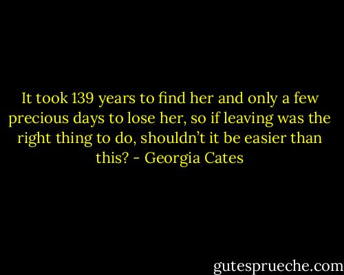 It took 139 years to find her and only a few precious days to lose her, so if leaving was the right thing to do, shouldn’t it be easier than this? - Georgia Cates