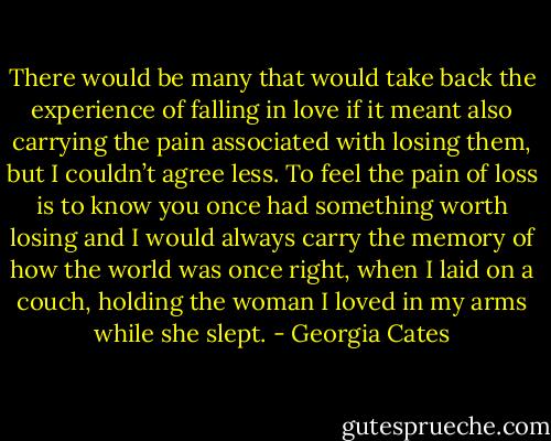 There would be many that would take back the experience of falling in love if it meant also carrying the pain associated with losing them, but I couldn’t agree less. To feel the pain of loss is to know you once had something worth losing and I would always carry the memory of how the world was once right, when I laid on a couch, holding the woman I loved in my arms while she slept. - Georgia Cates