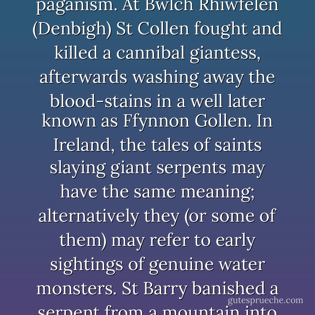 Allegorical stories of saints battling with giants, monsters and demons may be interpreted as symbolizing the Christian's fight against paganism. At Bwlch Rhiwfelen (Denbigh) St Collen fought and killed a cannibal giantess, afterwards washing away the blood-stains in a well later known as Ffynnon Gollen. In Ireland, the tales of saints slaying giant serpents may have the same meaning; alternatively they (or some of them) may refer to early sightings of genuine water monsters. St Barry banished a serpent from a mountain into Lough Lagan (Roscommon), and a holy well sprang up where the saint's knee touched the ground. - Colin Bord