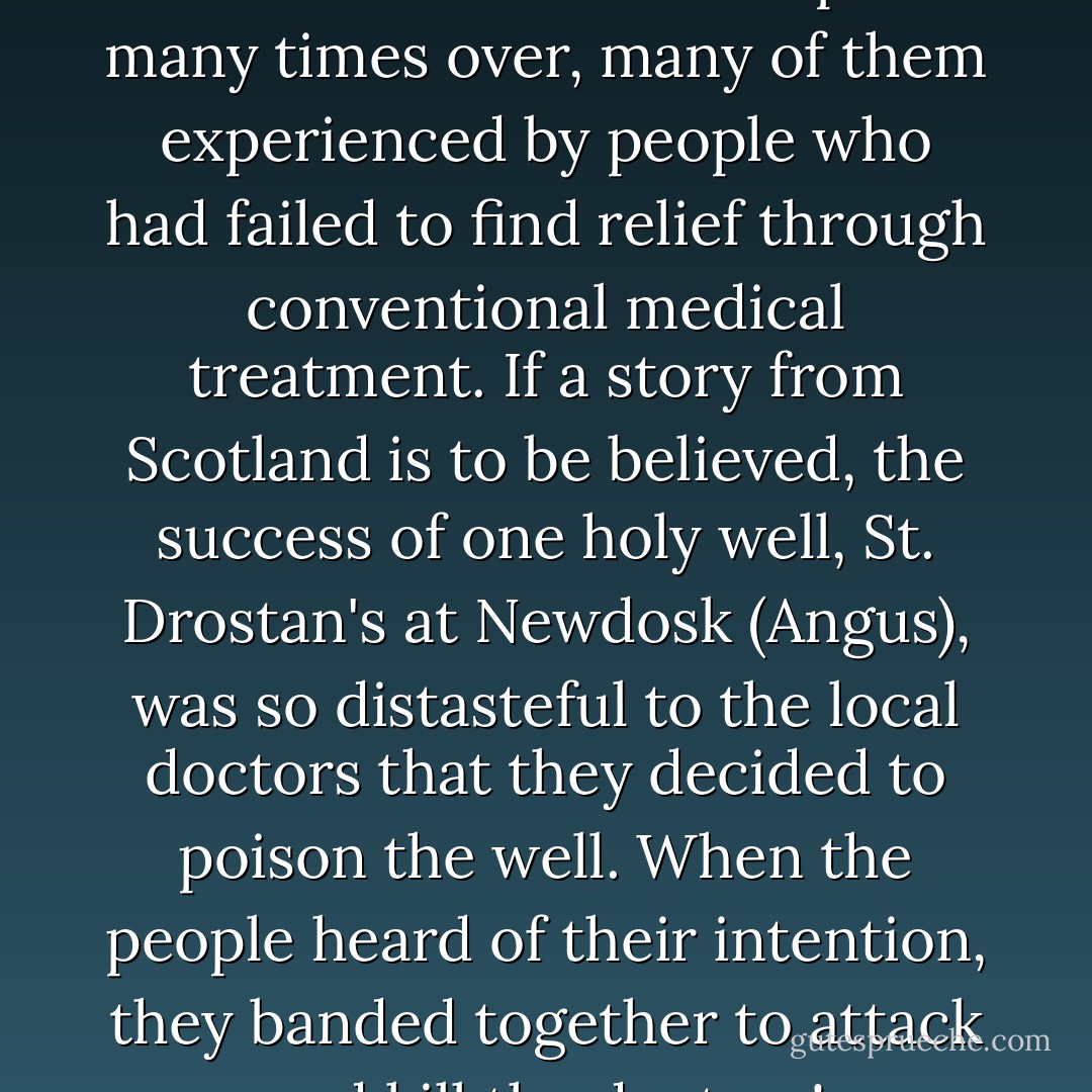 The few cures we have recorded could be multiplied many times over, many of them experienced by people who had failed to find relief through conventional medical treatment. If a story from Scotland is to be believed, the success of one holy well, St. Drostan's at Newdosk (Angus), was so distasteful to the local doctors that they decided to poison the well. When the people heard of their intention, they banded together to attack and kill the doctors! - Colin Bord