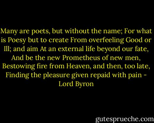Many are poets, but without the name;<br />For what is Poesy but to create<br />From overfeeling Good or Ill; and aim<br />At an external life beyond our fate,<br />And be the new Prometheus of new men,<br />Bestowing fire from Heaven, and then, too late,<br />Finding the pleasure given repaid with pain - Lord Byron