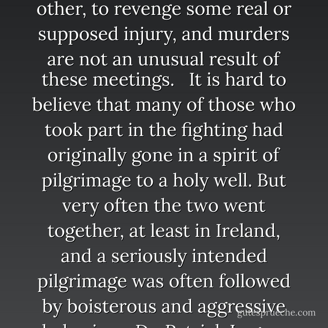 One eye-witness reported that:<br />'...it seems more like the celebration of the orgies of Bacchus, than the memory of a pious saint, from the drunken quarrels and obscenities practised on these occasions. So little is there of devotion, or amendment of life or manners, that these places are frequently chosen for the scenes of pitched battles, fought with cudgels, by parties, not only of parishes, but of counties, set in formal array against each other, to revenge some real or supposed injury, and murders are not an unusual result of these meetings.<br /> <br />It is hard to believe that many of those who took part in the fighting had originally gone in a spirit of pilgrimage to a holy well. But very often the two went together, at least in Ireland, and a seriously intended pilgrimage was often followed by boisterous and aggressive behaviour. Dr. Patrick Logan, who has made a modern study of Irish pilgrimages, commented: 'Pilgrims in any age are not noted for their piety, the Canterbury Tales make that clear, but anyone who has ever gone on a pilgrimage knows it is a memorable and enjoyable experience, something which is part of the nature of man. These days pilgrims may be called tourists. - Colin Bord