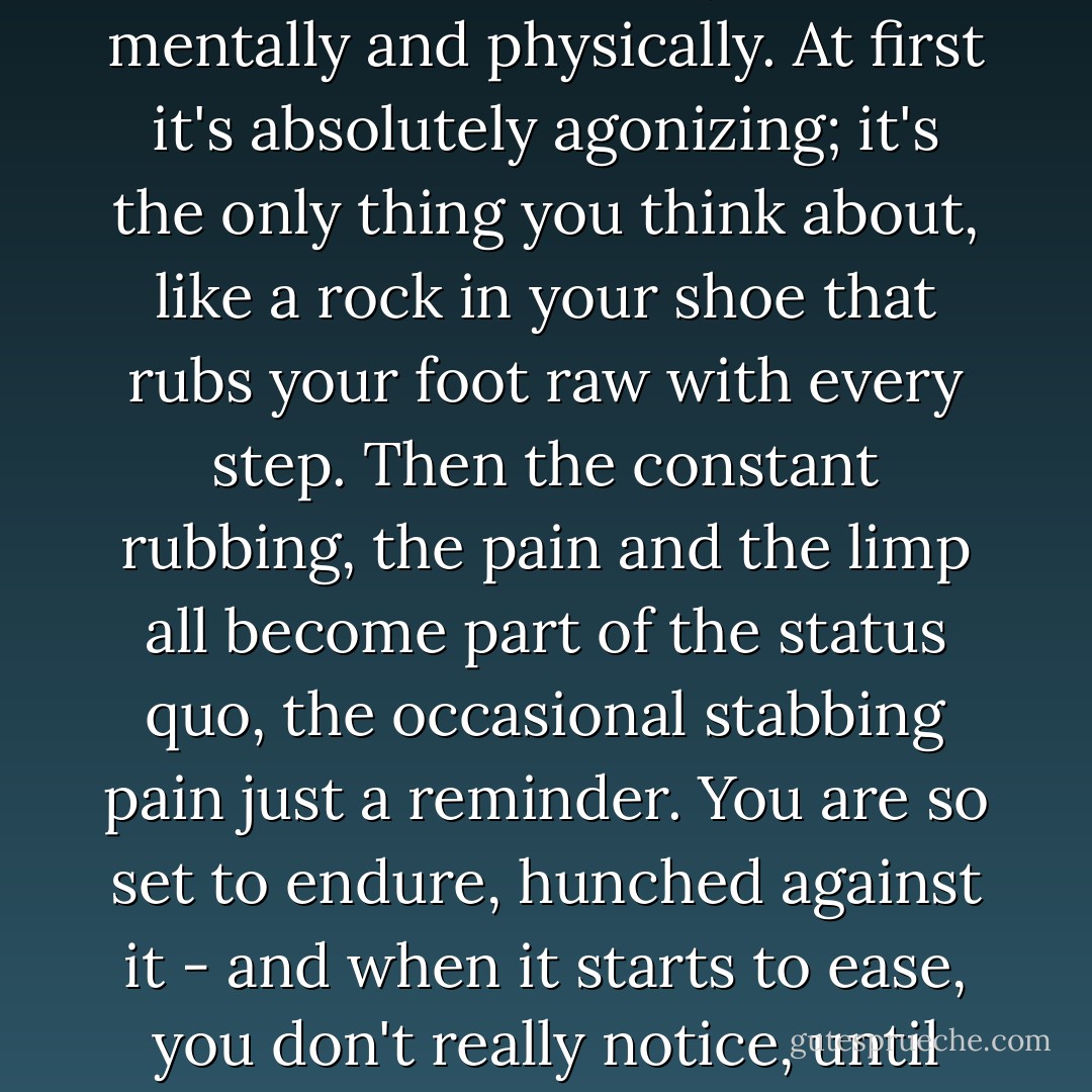 The trouble with chronic pain is that it is so easy to become accustomed to it, both mentally and physically. At first it's absolutely agonizing; it's the only thing you think about, like a rock in your shoe that rubs your foot raw with every step. Then the constant rubbing, the pain and the limp all become part of the status quo, the occasional stabbing pain just a reminder.<br />You are so set to endure, hunched against it - and when it starts to ease, you don't really notice, until the absence washes over you like a balm. - Robert J. Wiersema