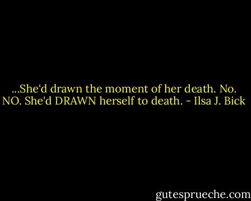 ...She'd drawn the moment of her death.<br />No. NO. She'd DRAWN herself to death. - Ilsa J. Bick