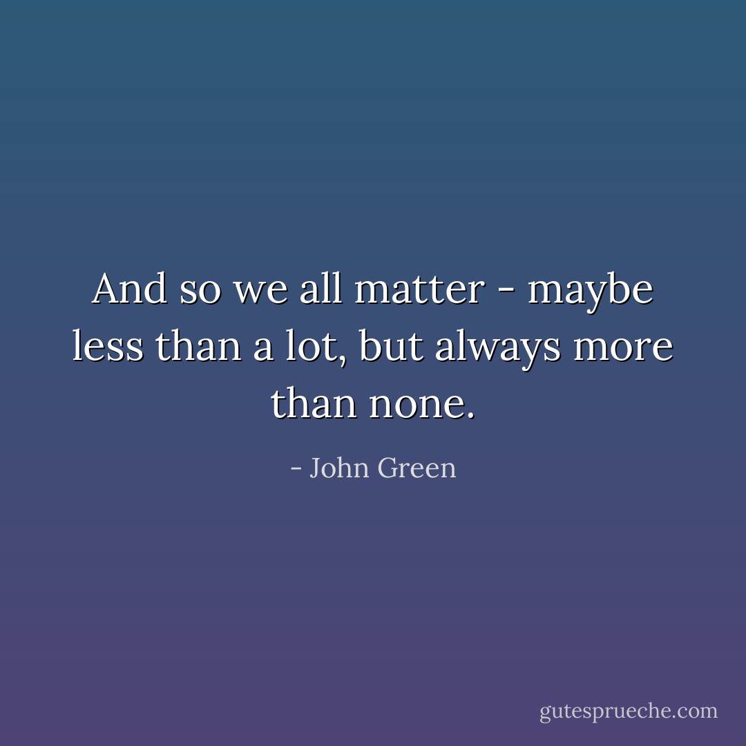 And so we all matter - maybe less than a lot, but always more than none. - John Green