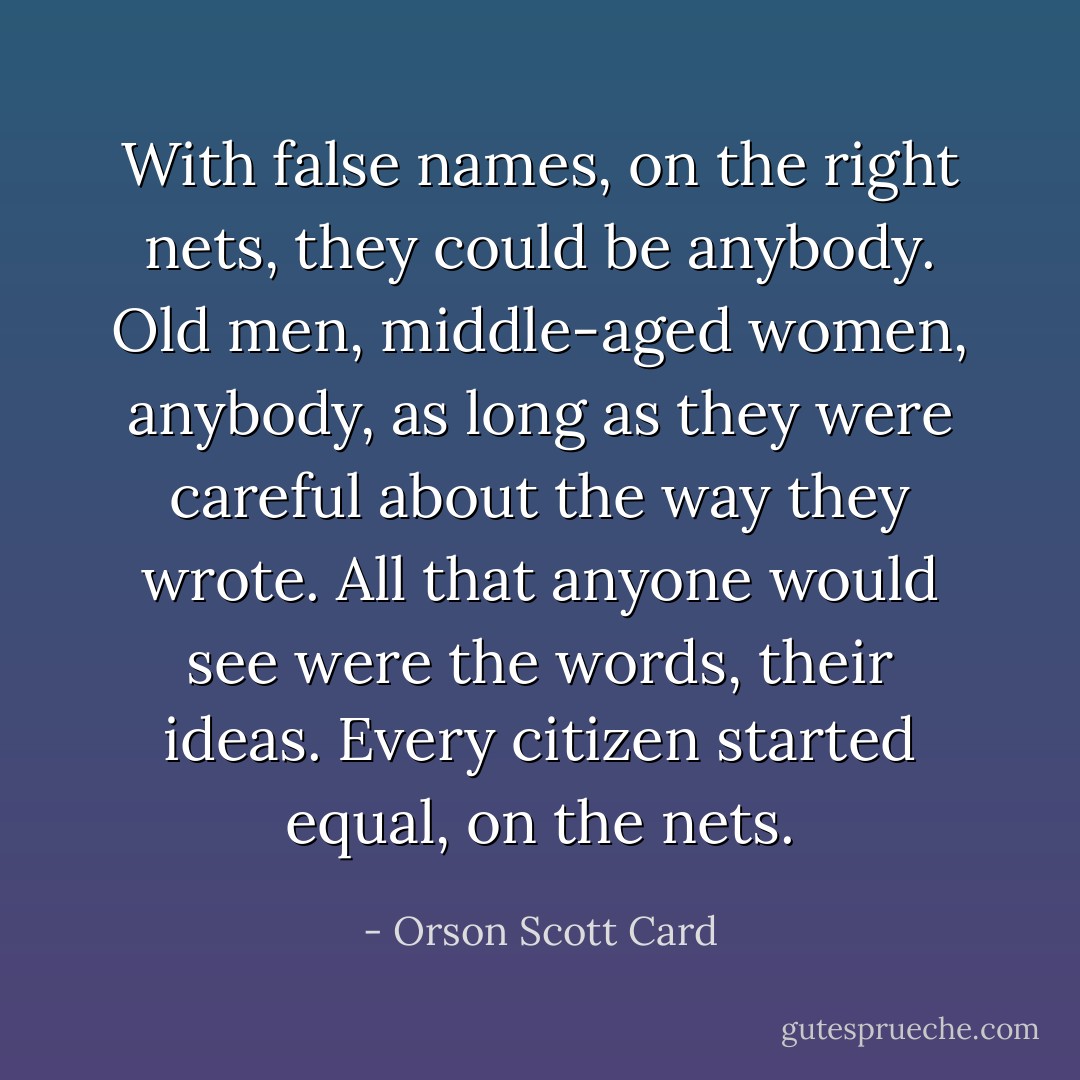 With false names, on the right nets, they could be anybody. Old men, middle-aged women, anybody, as long as they were careful about the way they wrote. All that anyone would see were the words, their ideas. Every citizen started equal, on the nets. - Orson Scott Card
