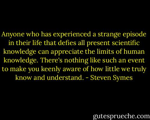 Anyone who has experienced a strange episode in their life that defies all present scientific knowledge can appreciate the limits of human knowledge. There's nothing like such an event to make you keenly aware of how little we truly know and understand. - Steven Symes