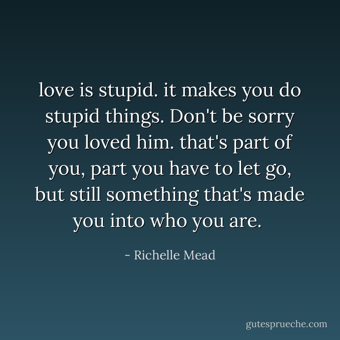 love is stupid. it makes you do stupid things. Don't be sorry you loved him. that's part of you, part you have to let go, but still something that's made you into who you are.  - Richelle Mead