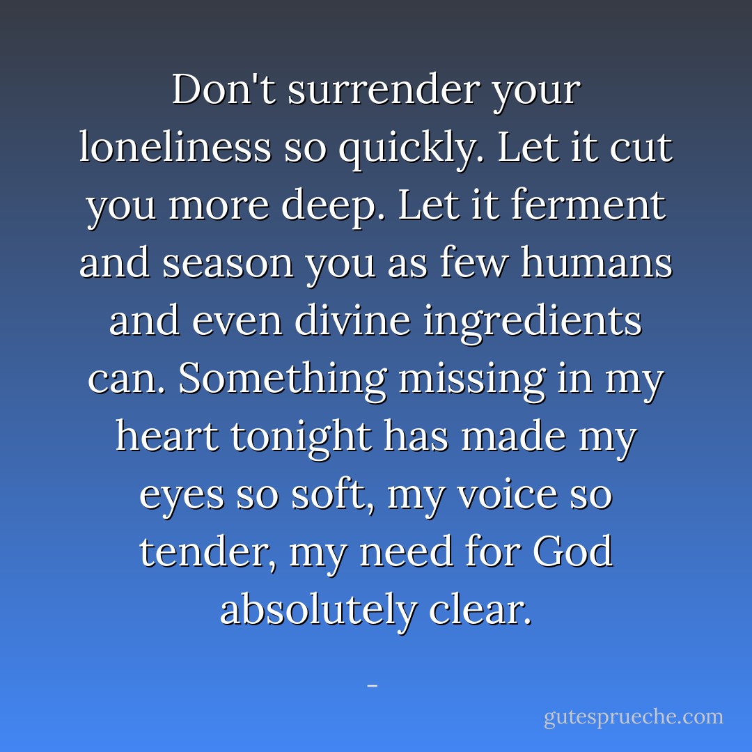 Don't surrender your loneliness so quickly. Let it cut you more deep. Let it ferment and season you as few humans and even divine ingredients can. Something missing in my heart tonight has made my eyes so soft, my voice so tender, my need for God absolutely clear. - 